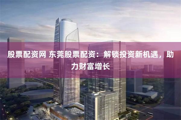 股票配资网 东莞股票配资：解锁投资新机遇，助力财富增长