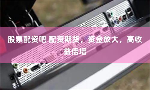 股票配资吧 配资期货，资金放大，高收益倍增