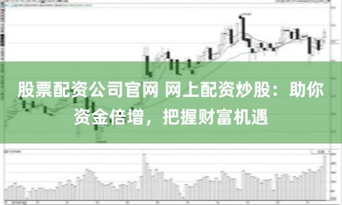 股票配资公司官网 网上配资炒股：助你资金倍增，把握财富机遇