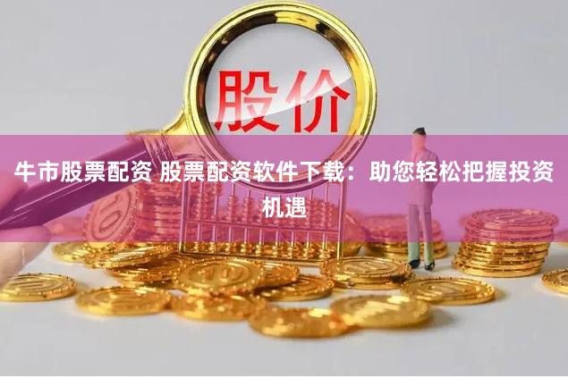 牛市股票配资 股票配资软件下载：助您轻松把握投资机遇