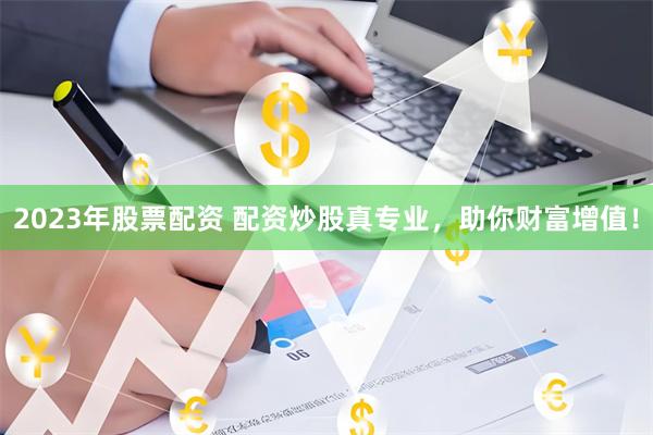 2023年股票配资 配资炒股真专业，助你财富增值！