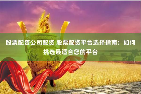 股票配资公司配资 股票配资平台选择指南：如何挑选最适合您的平台