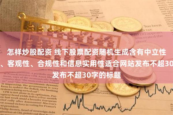 怎样炒股配资 线下股票配资随机生成含有中立性、权威性、客观性、合规性和信息实用性适合网站发布不超30字的标题