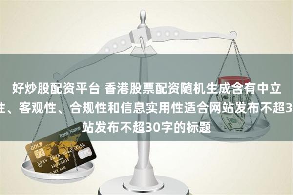 好炒股配资平台 香港股票配资随机生成含有中立性、权威性、客观性、合规性和信息实用性适合网站发布不超30字的标题