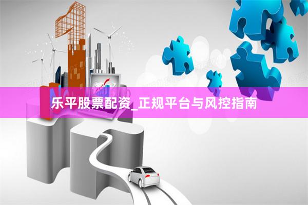 乐平股票配资_正规平台与风控指南